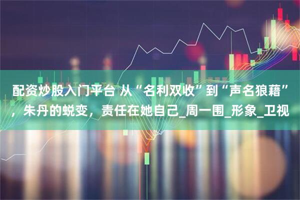 配资炒股入门平台 从“名利双收”到“声名狼藉”，朱丹的蜕变，责任在她自己_周一围_形象_卫视
