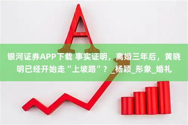 银河证券APP下载 事实证明,离婚三年后,黄晓明已经开始走“上坡路”?_杨颖_形象_婚礼