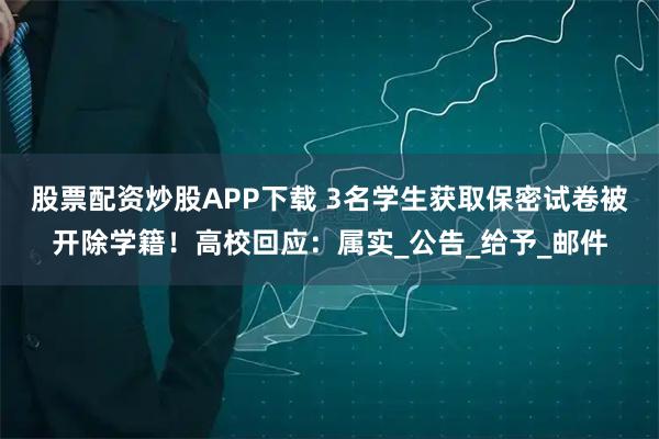 股票配资炒股APP下载 3名学生获取保密试卷被开除学籍！高校回应：属实_公告_给予_邮件