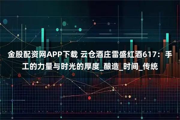 金股配资网APP下载 云仓酒庄雷盛红酒617：手工的力量与时光的厚度_酿造_时间_传统