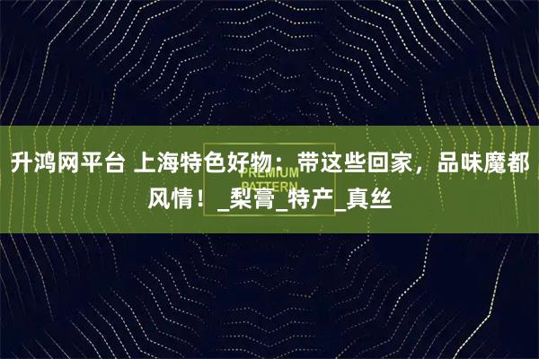升鸿网平台 上海特色好物：带这些回家，品味魔都风情！_梨膏_特产_真丝