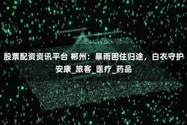 股票配资资讯平台 郴州：暴雨困住归途，白衣守护安康_旅客_医疗_药品