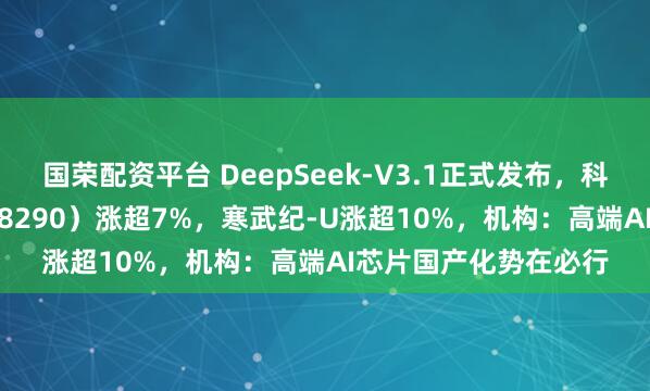 国荣配资平台 DeepSeek-V3.1正式发布，科创芯片ETF基金（588290）涨超7%，寒武纪-U涨超10%，机构：高端AI芯片国产化势在必行