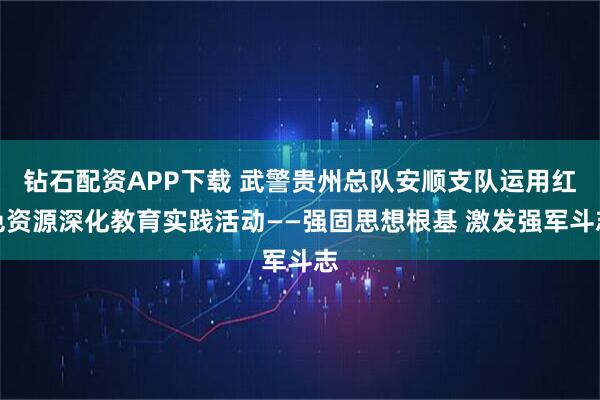 钻石配资APP下载 武警贵州总队安顺支队运用红色资源深化教育实践活动——强固思想根基 激发强军斗志