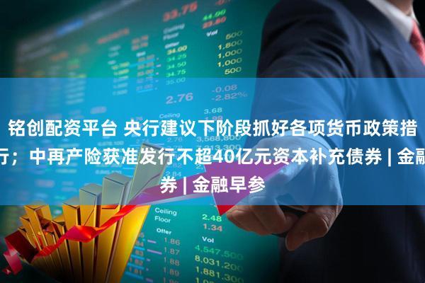铭创配资平台 央行建议下阶段抓好各项货币政策措施执行;中再产险获准发行不超40亿元资本补充债券 | 金融早参