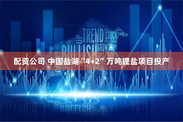 配资公司 中国盐湖“4+2”万吨锂盐项目投产