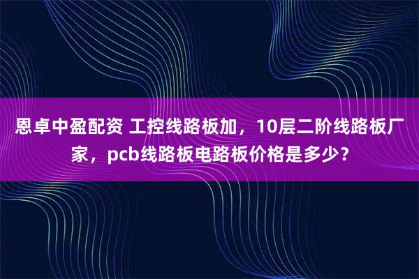 恩卓中盈配资 工控线路板加,10层二阶线路板厂家,pcb线路板电路板价格是多少?