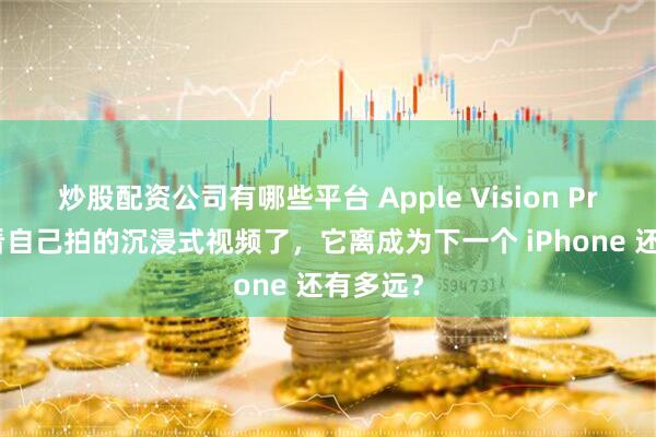 炒股配资公司有哪些平台 Apple Vision Pro 可以看自己拍的沉浸式视频了,它离成为下一个 iPhone 还有多远?