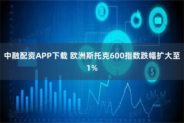 中融配资APP下载 欧洲斯托克600指数跌幅扩大至1%