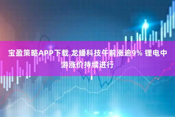 宝盈策略APP下载 龙蟠科技午前涨逾9% 锂电中游涨价持续进行