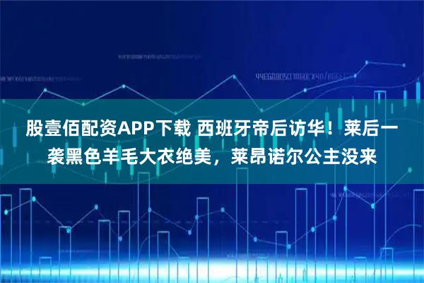 股壹佰配资APP下载 西班牙帝后访华！莱后一袭黑色羊毛大衣绝美，莱昂诺尔公主没来