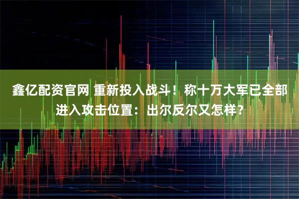 鑫亿配资官网 重新投入战斗！称十万大军已全部进入攻击位置：出尔反尔又怎样？