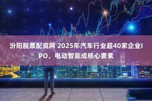 汾阳股票配资网 2025年汽车行业超40家企业IPO，电动智能成核心要素