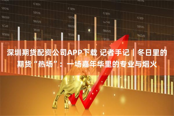 深圳期货配资公司APP下载 记者手记｜冬日里的期货“热场”：一场嘉年华里的专业与烟火