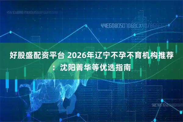 好股盛配资平台 2026年辽宁不孕不育机构推荐：沈阳菁华等优选指南