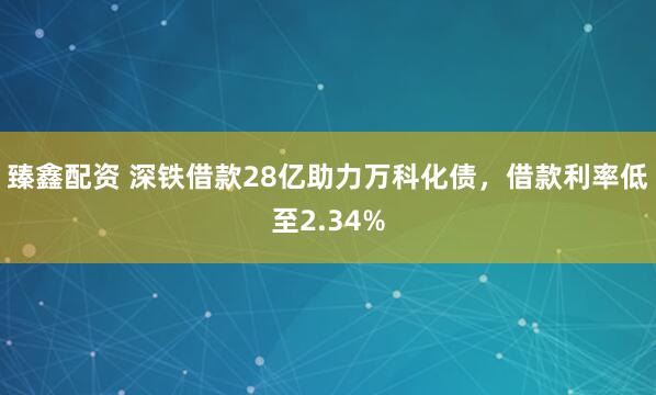 臻鑫配资 深铁借款28亿助力万科化债，借款利率低至2.34%