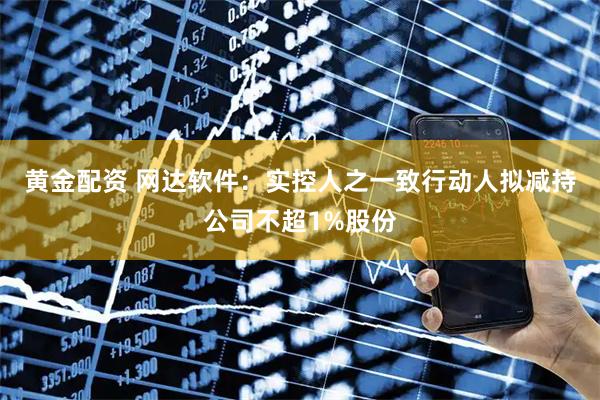 黄金配资 网达软件：实控人之一致行动人拟减持公司不超1%股份