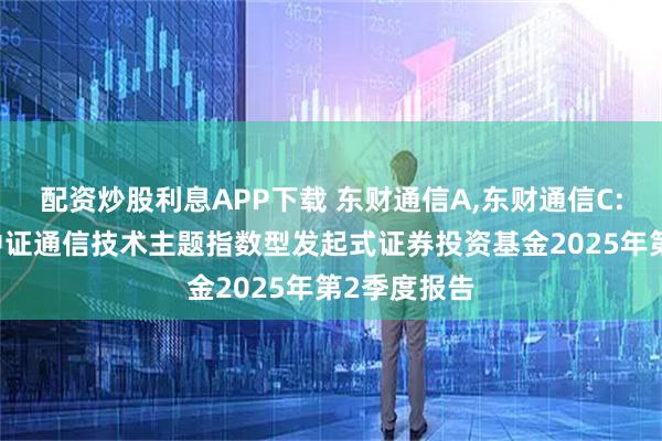 配资炒股利息APP下载 东财通信A,东财通信C: 西藏东财中证通信技术主题指数型发起式证券投资基金2025年第2季度报告