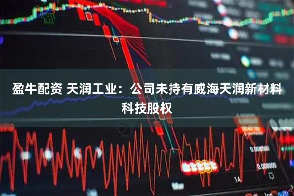 盈牛配资 天润工业：公司未持有威海天润新材料科技股权