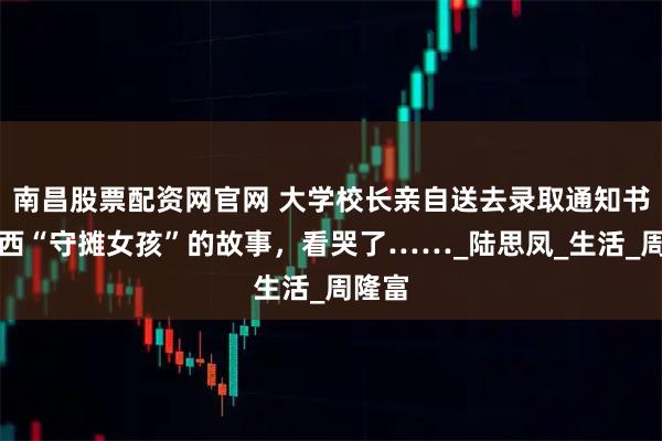 南昌股票配资网官网 大学校长亲自送去录取通知书！广西“守摊女孩”的故事，看哭了……_陆思凤_生活_周隆富