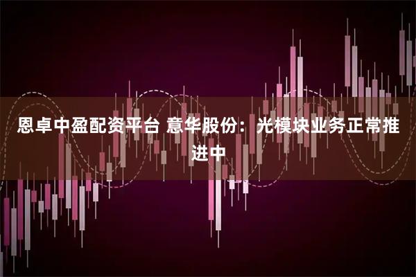 恩卓中盈配资平台 意华股份：光模块业务正常推进中
