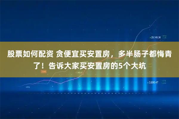 股票如何配资 贪便宜买安置房,多半肠子都悔青了!告诉大家买安置房的5个大坑