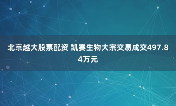 北京越大股票配资 凯赛生物大宗交易成交497.84万元