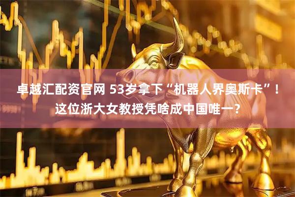 卓越汇配资官网 53岁拿下“机器人界奥斯卡”！这位浙大女教授凭啥成中国唯一？