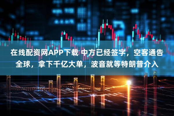 在线配资网APP下载 中方已经签字，空客通告全球，拿下千亿大单，波音就等特朗普介入