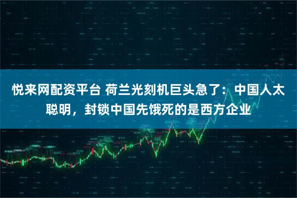 悦来网配资平台 荷兰光刻机巨头急了：中国人太聪明，封锁中国先饿死的是西方企业