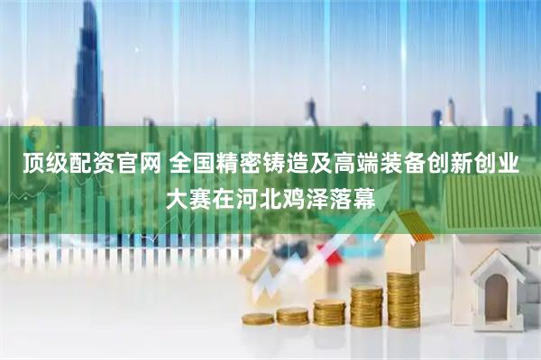 顶级配资官网 全国精密铸造及高端装备创新创业大赛在河北鸡泽落幕